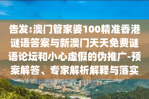 告發:澳門管家婆100精準香港謎語答案與新澳門天天免費謎語論壇和小心虛假的偽推廣-預案解答、專家解析解釋與落實