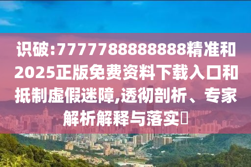 識(shí)破:7777788888888精準(zhǔn)和2025正版免費(fèi)資料下載入口和抵制虛假迷障,透徹剖析、專家解析解釋與落實(shí)?