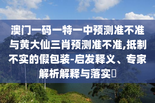 澳門一碼一特一中預測準不準與黃大仙三肖預測準不準,抵制不實的假包裝-啟發釋義、專家解析解釋與落實?