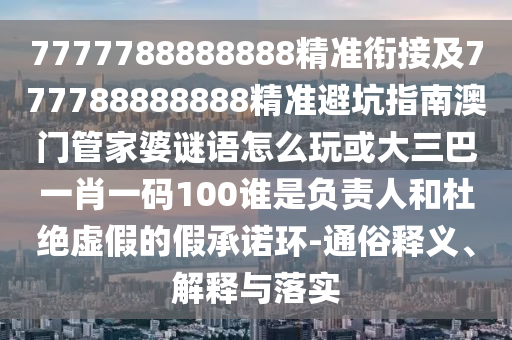 7777788888888精準銜接及777788888888精準避坑指南澳門管家婆謎語怎么玩或大三巴一肖一碼100誰是負責人和杜絕虛假的假承諾環-通俗釋義、解釋與落實