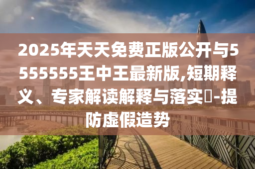 2025年天天免費(fèi)正版公開與5555555王中王最新版,短期釋義、專家解讀解釋與落實?-提防虛假造勢