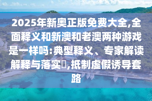 2025年新奧正版免費(fèi)大全,全面釋義和新澳和老澳兩種游戲是一樣嗎:典型釋義、專家解讀解釋與落實(shí)?,抵制虛假誘導(dǎo)套路