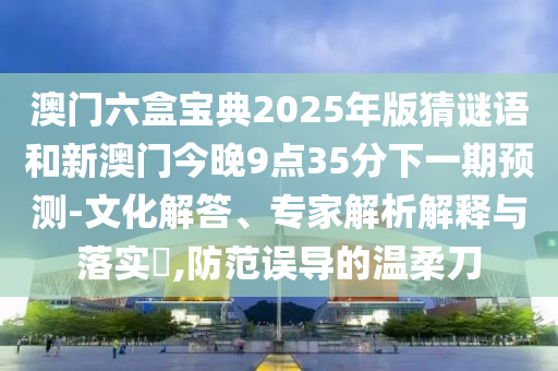 澳門六盒寶典2025年版猜謎語和新澳門今晚9點35分下一期預測-文化解答、專家解析解釋與落實?,防范誤導的溫柔刀