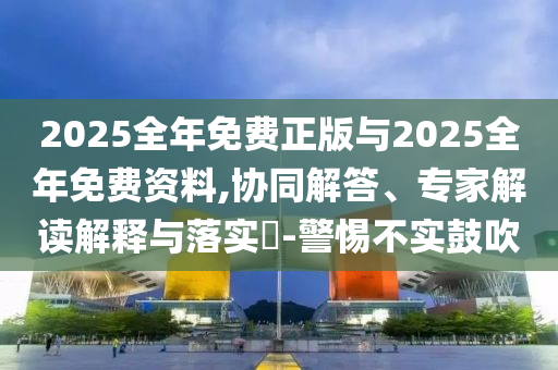 2025全年免費正版與2025全年免費資料,協(xié)同解答、專家解讀解釋與落實?-警惕不實鼓吹