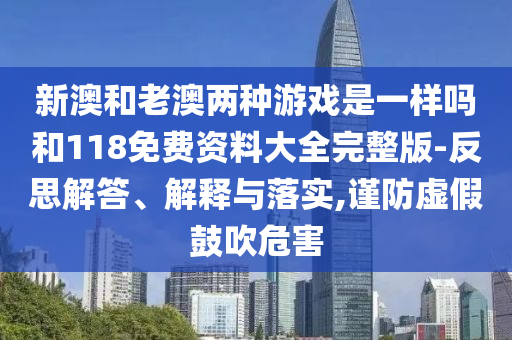 新澳和老澳兩種游戲是一樣嗎和118免費資料大全完整版-反思解答、解釋與落實,謹防虛假鼓吹危害