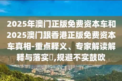 2025年澳門正版免費資本車和2025澳門跟香港正版免費資本車真相-重點釋義、專家解讀解釋與落實?,規避不實鼓吹