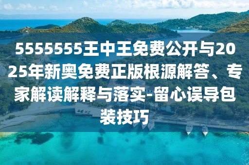 5555555王中王免費公開與2025年新奧免費正版根源解答、專家解讀解釋與落實-留心誤導包裝技巧