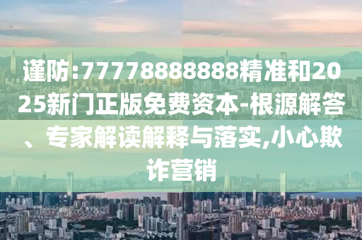 謹防:77778888888精準和2025新門正版免費資本-根源解答、專家解讀解釋與落實,小心欺詐營銷