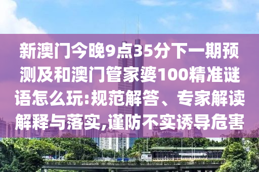 新澳門今晚9點(diǎn)35分下一期預(yù)測(cè)及和澳門管家婆100精準(zhǔn)謎語(yǔ)怎么玩:規(guī)范解答、專家解讀解釋與落實(shí),謹(jǐn)防不實(shí)誘導(dǎo)危害