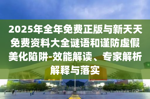2025年全年免費正版與新天天免費資料大全謎語和謹防虛假美化陷阱-效能解讀、專家解析解釋與落實