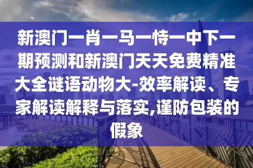 新澳門一肖一馬一恃一中下一期預測和新澳門天天免費精準大全謎語動物大-效率解讀、專家解讀解釋與落實,謹防包裝的假象