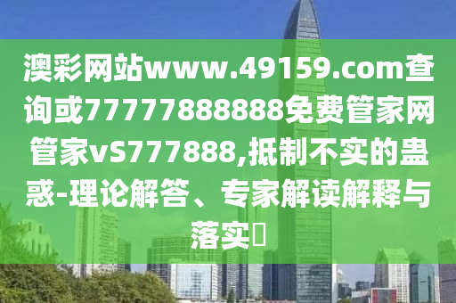 澳彩網站www.49159.соm查詢或77777888888免費管家網管家vS777888,抵制不實的蠱惑-理論解答、專家解讀解釋與落實?