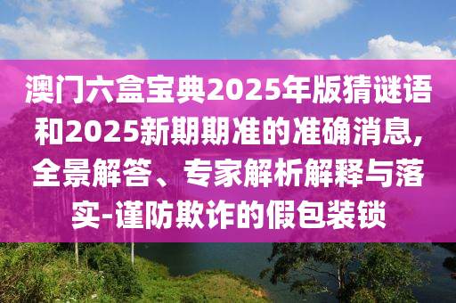 澳門六盒寶典2025年版猜謎語和2025新期期準的準確消息,全景解答、專家解析解釋與落實-謹防欺詐的假包裝鎖