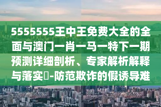 5555555王中王免費大全的全面與澳門一肖一馬一特下一期預(yù)測詳細(xì)剖析、專家解析解釋與落實?-防范欺詐的假誘導(dǎo)難