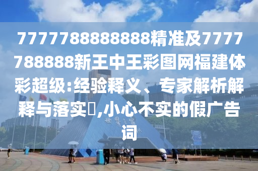 7777788888888精準及7777788888新王中王彩圖網福建體彩超級:經驗釋義、專家解析解釋與落實?,小心不實的假廣告詞