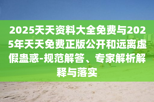 2025天天資料大全免費與2025年天天免費正版公開和遠離虛假蠱惑-規(guī)范解答、專家解析解釋與落實