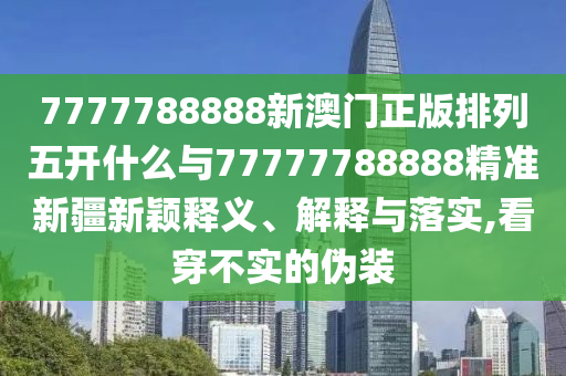 7777788888新澳門正版排列五開什么與77777788888精準新疆新穎釋義、解釋與落實,看穿不實的偽裝