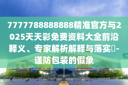 7777788888888精準官方與2025天天彩免費資料大全前沿釋義、專家解析解釋與落實?-謹防包裝的假象