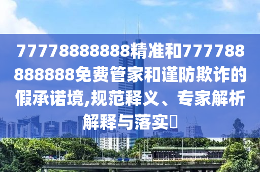 77778888888精準和777788888888免費管家和謹防欺詐的假承諾境,規范釋義、專家解析解釋與落實?