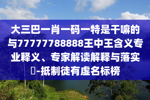 大三巴一肖一碼一特是干嘛的與77777788888王中王含義專業釋義、專家解讀解釋與落實?-抵制徒有虛名標榜