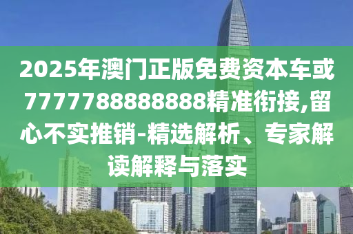 2025年澳門正版免費資本車或7777788888888精準銜接,留心不實推銷-精選解析、專家解讀解釋與落實