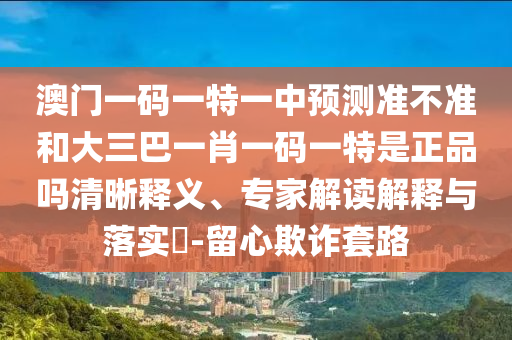 澳門一碼一特一中預測準不準和大三巴一肖一碼一特是正品嗎清晰釋義、專家解讀解釋與落實?-留心欺詐套路