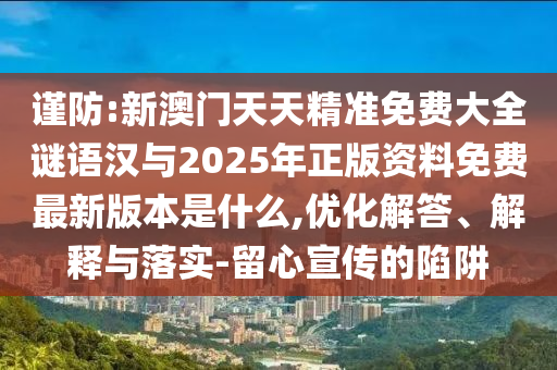 謹防:新澳門天天精準免費大全謎語漢與2025年正版資料免費最新版本是什么,優化解答、解釋與落實-留心宣傳的陷阱
