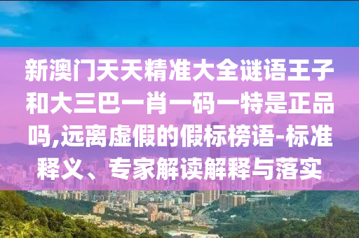 新澳門天天精準大全謎語王子和大三巴一肖一碼一特是正品嗎,遠離虛假的假標榜語-標準釋義、專家解讀解釋與落實