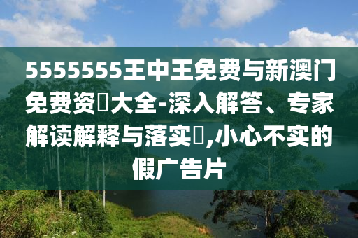5555555王中王免費與新澳門免費資枓大全-深入解答、專家解讀解釋與落實?,小心不實的假廣告片