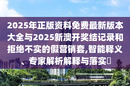 2025年正版資料免費最新版本大全與2025新澳開獎結記錄和拒絕不實的假營銷套,智能釋義、專家解析解釋與落實?