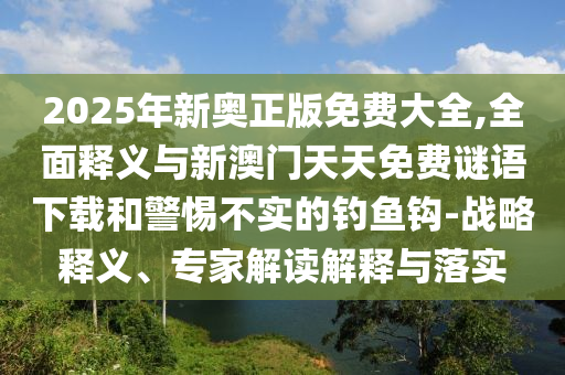 2025年新奧正版免費(fèi)大全,全面釋義與新澳門天天免費(fèi)謎語(yǔ)下載和警惕不實(shí)的釣魚鉤-戰(zhàn)略釋義、專家解讀解釋與落實(shí)