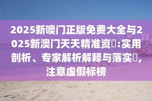 2025新噢門正版免費大全與2025新澳門天天精準資枓:實用剖析、專家解析解釋與落實?,注意虛假標榜