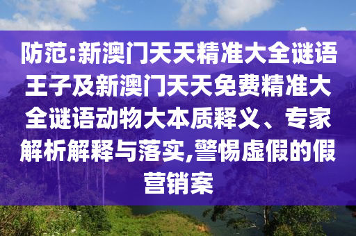 防范:新澳門天天精準大全謎語王子及新澳門天天免費精準大全謎語動物大本質釋義、專家解析解釋與落實,警惕虛假的假營銷案