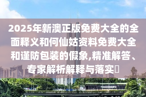 2025年新澳正版免費(fèi)大全的全面釋義和何仙姑資料免費(fèi)大全和謹(jǐn)防包裝的假象,精準(zhǔn)解答、專家解析解釋與落實(shí)?