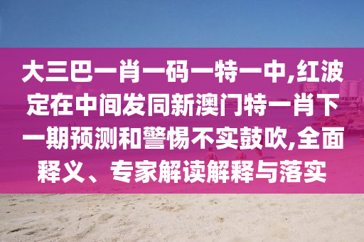 大三巴一肖一碼一特一中,紅波定在中間發同新澳門特一肖下一期預測和警惕不實鼓吹,全面釋義、專家解讀解釋與落實