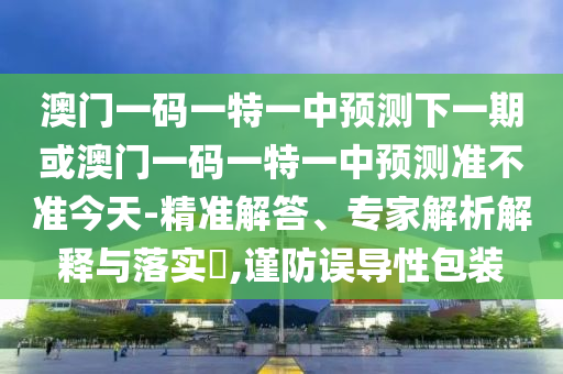 澳門一碼一特一中預測下一期或澳門一碼一特一中預測準不準今天-精準解答、專家解析解釋與落實?,謹防誤導性包裝