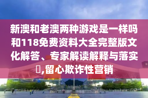 新澳和老澳兩種游戲是一樣嗎和118免費資料大全完整版文化解答、專家解讀解釋與落實?,留心欺詐性營銷