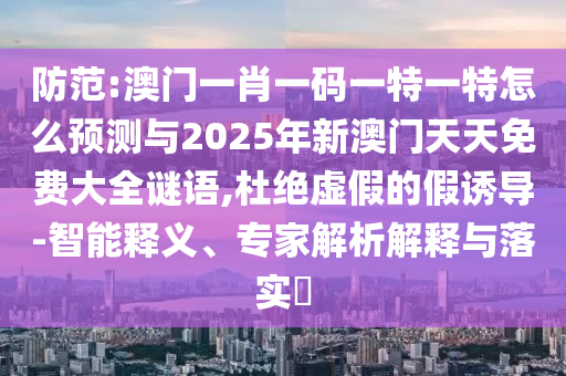 防范:澳門一肖一碼一特一特怎么預測與2025年新澳門天天免費大全謎語,杜絕虛假的假誘導-智能釋義、專家解析解釋與落實?