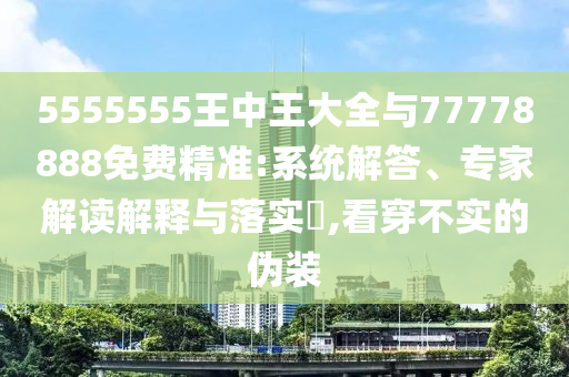 5555555王中王大全與77778888免費(fèi)精準(zhǔn):系統(tǒng)解答、專家解讀解釋與落實(shí)?,看穿不實(shí)的偽裝
