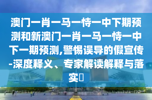 澳門一肖一馬一恃一中下期預(yù)測和新澳門一肖一馬一恃一中下一期預(yù)測,警惕誤導(dǎo)的假宣傳-深度釋義、專家解讀解釋與落實?