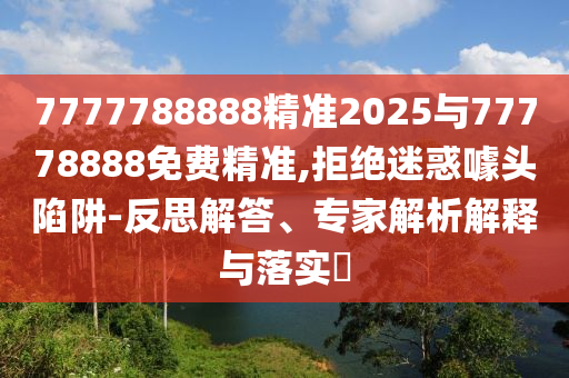7777788888精準(zhǔn)2025與77778888免費(fèi)精準(zhǔn),拒絕迷惑噱頭陷阱-反思解答、專家解析解釋與落實(shí)?