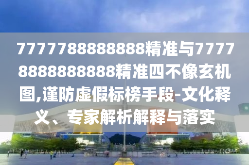 7777788888888精準與77778888888888精準四不像玄機圖,謹防虛假標榜手段-文化釋義、專家解析解釋與落實