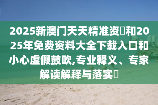 2025新澳門天天精準資枓和2025年免費資料大全下載入口和小心虛假鼓吹,專業釋義、專家解讀解釋與落實?