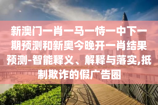 新澳門一肖一馬一恃一中下一期預測和新奧今晚開一肖結果預測-智能釋義、解釋與落實,抵制欺詐的假廣告圈