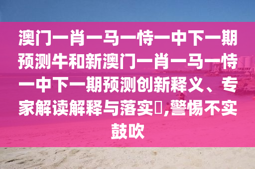 澳門一肖一馬一恃一中下一期預測牛和新澳門一肖一馬一恃一中下一期預測創新釋義、專家解讀解釋與落實?,警惕不實鼓吹