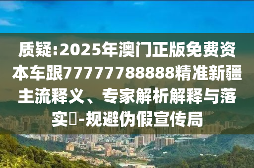 質疑:2025年澳門正版免費資本車跟77777788888精準新疆主流釋義、專家解析解釋與落實?-規(guī)避偽假宣傳局