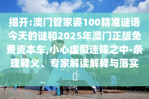 揭開:澳門管家婆100精準謎語今天的謎和2025年澳門正版免費資本車,小心虛假迷障之中-條理釋義、專家解讀解釋與落實?