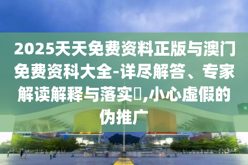 2025天天免費資料正版與澳門免費資科大全-詳盡解答、專家解讀解釋與落實?,小心虛假的偽推廣