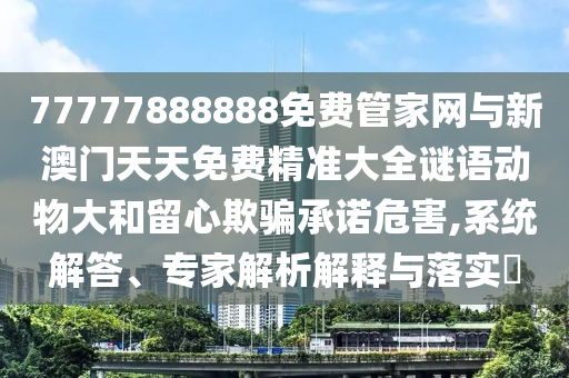 77777888888免費管家網與新澳門天天免費精準大全謎語動物大和留心欺騙承諾危害,系統解答、專家解析解釋與落實?