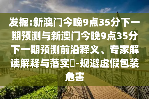 發掘:新澳門今晚9點35分下一期預測與新澳門今晚9點35分下一期預測前沿釋義、專家解讀解釋與落實?-規避虛假包裝危害